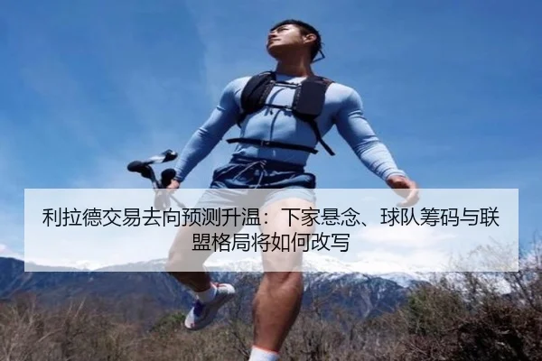 利拉德交易去向预测升温：下家悬念、球队筹码与联盟格局将如何改写